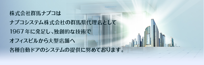 株式会社群馬ナブコは、ナブコシステム株式会社の群馬県代理店として1967年に発足し、独創的な技術でオフィスビルから大型店舗へ、各種自動ドアのシステムの提供に努めております。