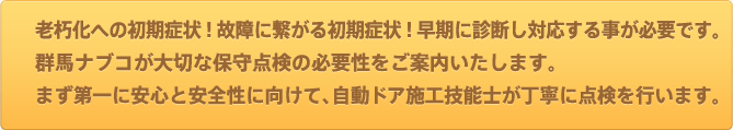 老朽化への初期症状!故障に繋がる初期症状!早期に診断し対応する事が必要です。群馬ナブコが大切な保守点検の必要性をご案内いたします。まず第一に安心と安全性に向けて、自動ドア施工技能士が丁寧に点検を行います。